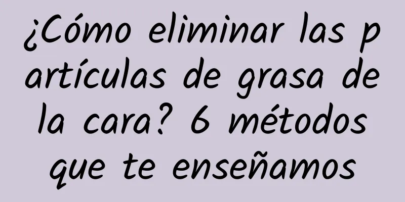¿Cómo eliminar las partículas de grasa de la cara? 6 métodos que te enseñamos