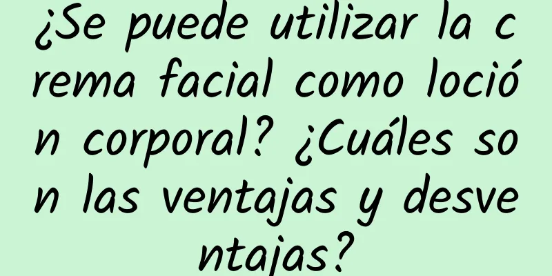 ¿Se puede utilizar la crema facial como loción corporal? ¿Cuáles son las ventajas y desventajas?