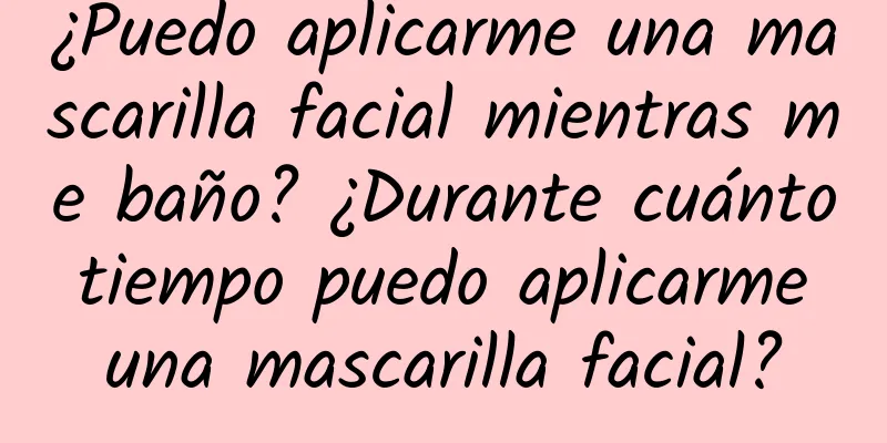 ¿Puedo aplicarme una mascarilla facial mientras me baño? ¿Durante cuánto tiempo puedo aplicarme una mascarilla facial?