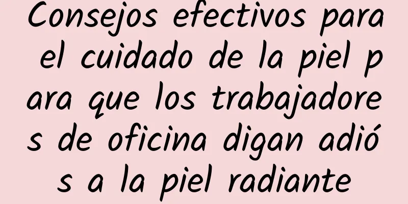 Consejos efectivos para el cuidado de la piel para que los trabajadores de oficina digan adiós a la piel radiante