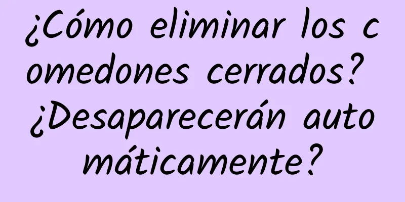 ¿Cómo eliminar los comedones cerrados? ¿Desaparecerán automáticamente?