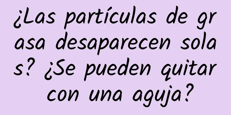 ¿Las partículas de grasa desaparecen solas? ¿Se pueden quitar con una aguja?