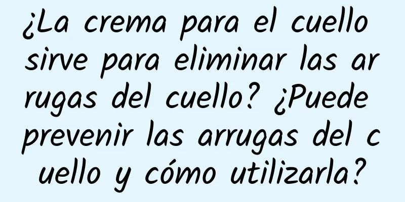 ¿La crema para el cuello sirve para eliminar las arrugas del cuello? ¿Puede prevenir las arrugas del cuello y cómo utilizarla?