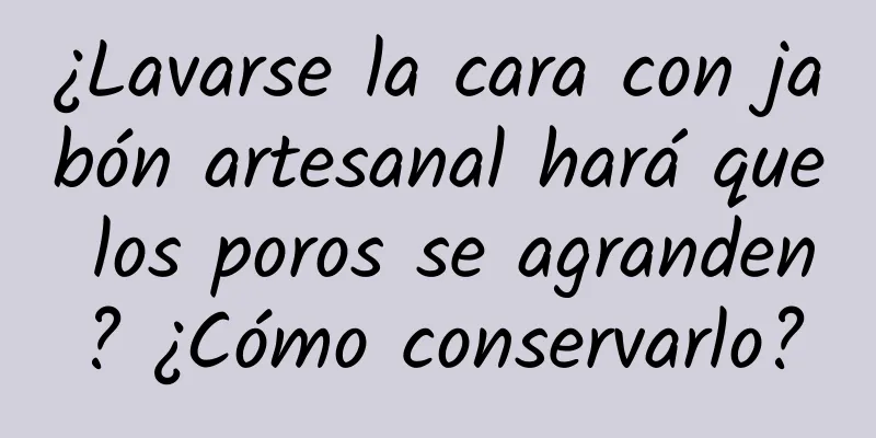 ¿Lavarse la cara con jabón artesanal hará que los poros se agranden? ¿Cómo conservarlo?