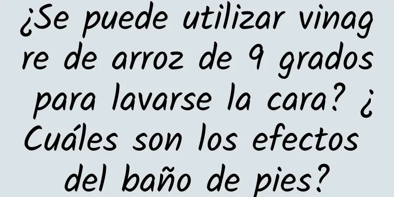 ¿Se puede utilizar vinagre de arroz de 9 grados para lavarse la cara? ¿Cuáles son los efectos del baño de pies?