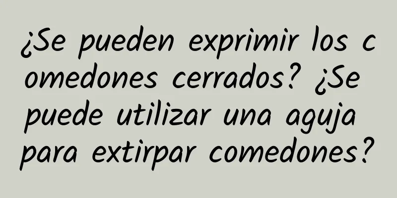 ¿Se pueden exprimir los comedones cerrados? ¿Se puede utilizar una aguja para extirpar comedones?