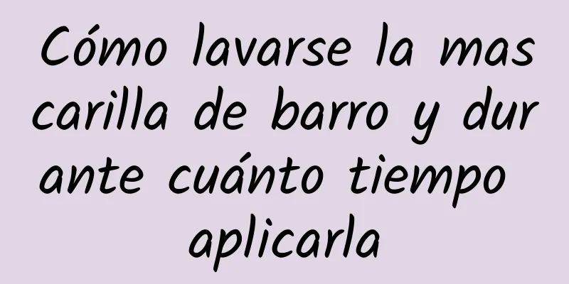 Cómo lavarse la mascarilla de barro y durante cuánto tiempo aplicarla