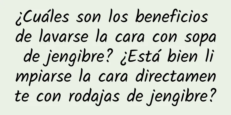 ¿Cuáles son los beneficios de lavarse la cara con sopa de jengibre? ¿Está bien limpiarse la cara directamente con rodajas de jengibre?