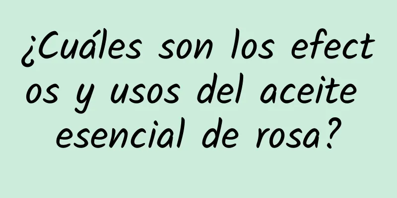 ¿Cuáles son los efectos y usos del aceite esencial de rosa?