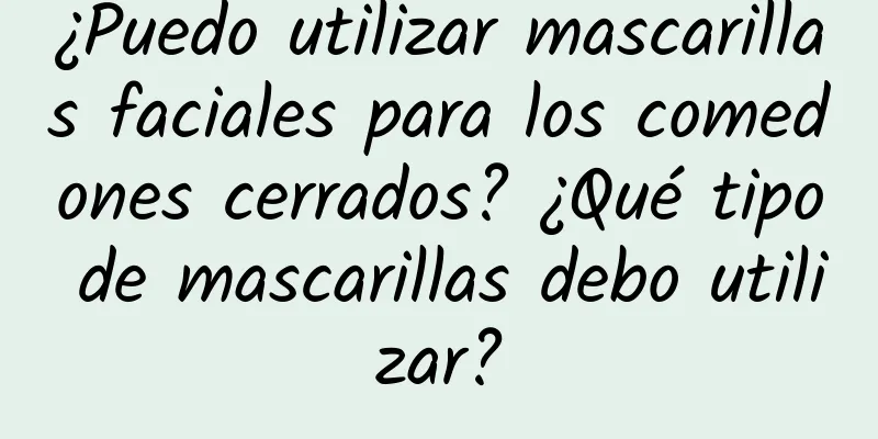 ¿Puedo utilizar mascarillas faciales para los comedones cerrados? ¿Qué tipo de mascarillas debo utilizar?