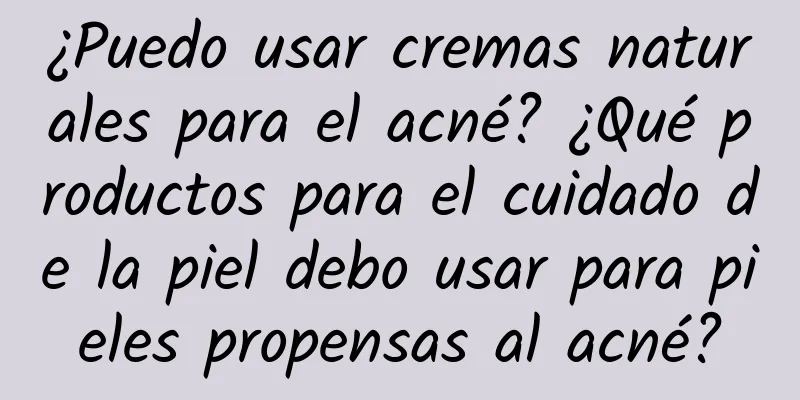 ¿Puedo usar cremas naturales para el acné? ¿Qué productos para el cuidado de la piel debo usar para pieles propensas al acné?