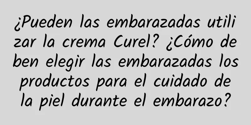 ¿Pueden las embarazadas utilizar la crema Curel? ¿Cómo deben elegir las embarazadas los productos para el cuidado de la piel durante el embarazo?