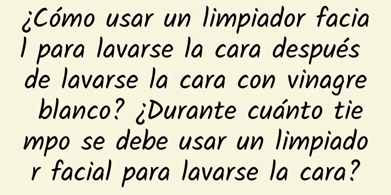 ¿Cómo usar un limpiador facial para lavarse la cara después de lavarse la cara con vinagre blanco? ¿Durante cuánto tiempo se debe usar un limpiador facial para lavarse la cara?