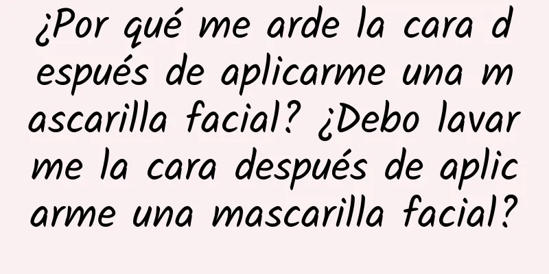 ¿Por qué me arde la cara después de aplicarme una mascarilla facial? ¿Debo lavarme la cara después de aplicarme una mascarilla facial?