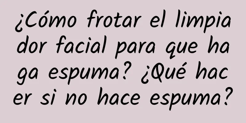 ¿Cómo frotar el limpiador facial para que haga espuma? ¿Qué hacer si no hace espuma?