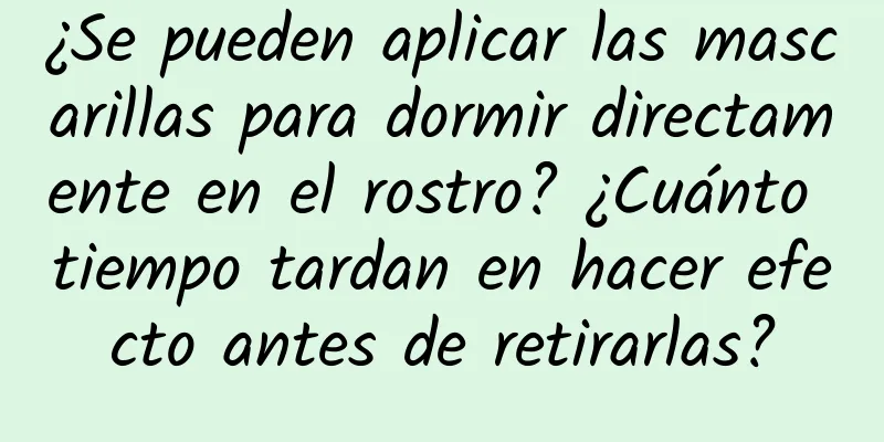 ¿Se pueden aplicar las mascarillas para dormir directamente en el rostro? ¿Cuánto tiempo tardan en hacer efecto antes de retirarlas?