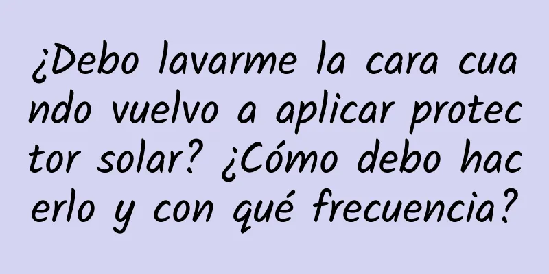 ¿Debo lavarme la cara cuando vuelvo a aplicar protector solar? ¿Cómo debo hacerlo y con qué frecuencia?