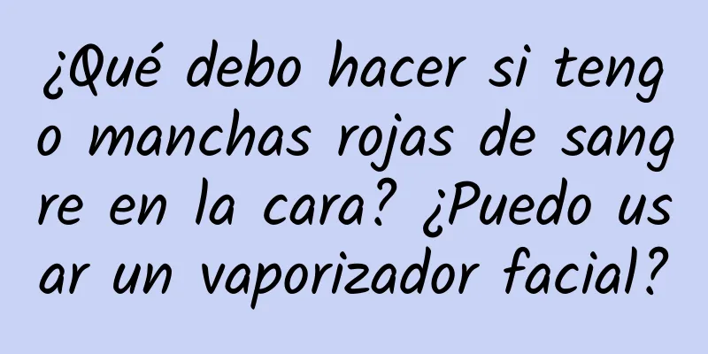 ¿Qué debo hacer si tengo manchas rojas de sangre en la cara? ¿Puedo usar un vaporizador facial?