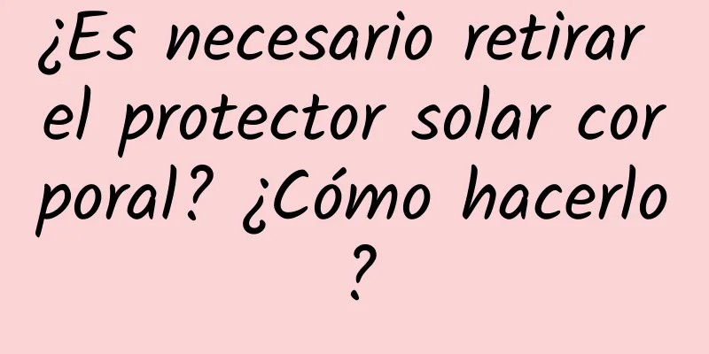 ¿Es necesario retirar el protector solar corporal? ¿Cómo hacerlo?