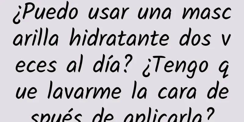 ¿Puedo usar una mascarilla hidratante dos veces al día? ¿Tengo que lavarme la cara después de aplicarla?