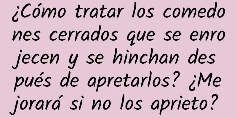 ¿Cómo tratar los comedones cerrados que se enrojecen y se hinchan después de apretarlos? ¿Mejorará si no los aprieto?