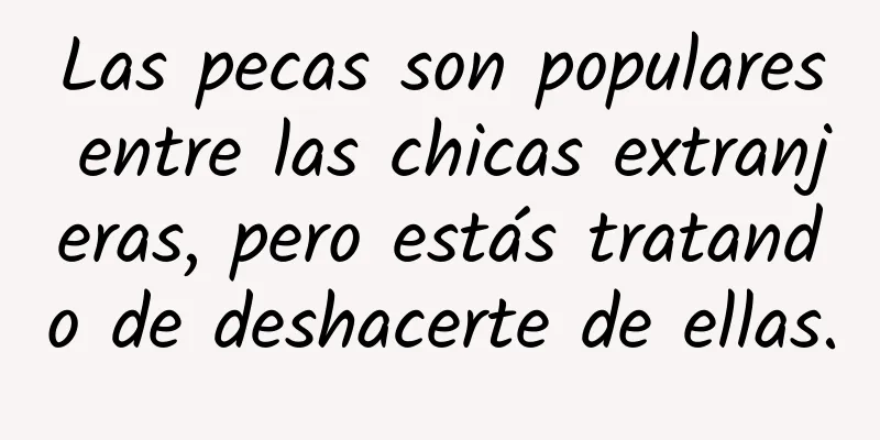 Las pecas son populares entre las chicas extranjeras, pero estás tratando de deshacerte de ellas.