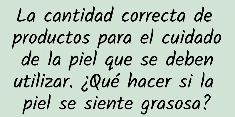 La cantidad correcta de productos para el cuidado de la piel que se deben utilizar. ¿Qué hacer si la piel se siente grasosa?