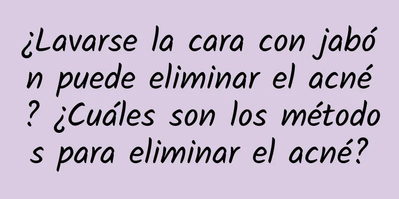 ¿Lavarse la cara con jabón puede eliminar el acné? ¿Cuáles son los métodos para eliminar el acné?