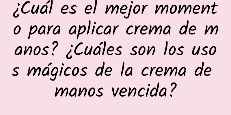 ¿Cuál es el mejor momento para aplicar crema de manos? ¿Cuáles son los usos mágicos de la crema de manos vencida?