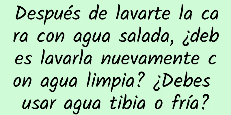 Después de lavarte la cara con agua salada, ¿debes lavarla nuevamente con agua limpia? ¿Debes usar agua tibia o fría?