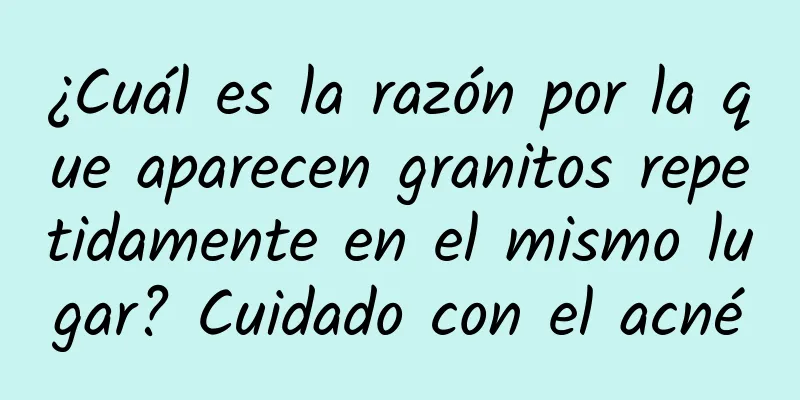 ¿Cuál es la razón por la que aparecen granitos repetidamente en el mismo lugar? Cuidado con el acné