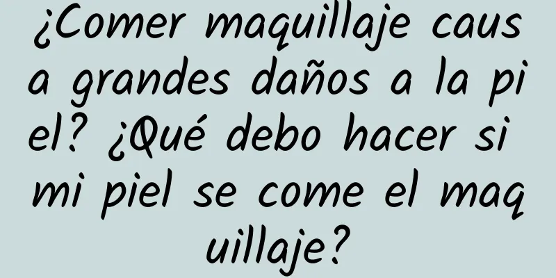 ¿Comer maquillaje causa grandes daños a la piel? ¿Qué debo hacer si mi piel se come el maquillaje?