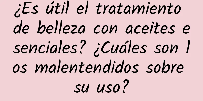 ¿Es útil el tratamiento de belleza con aceites esenciales? ¿Cuáles son los malentendidos sobre su uso?