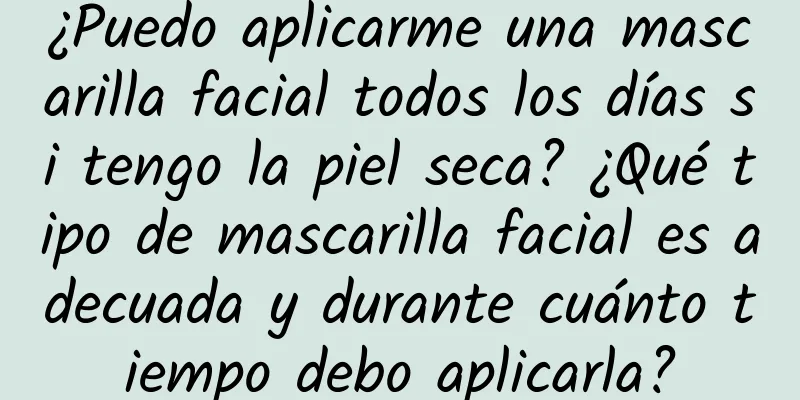 ¿Puedo aplicarme una mascarilla facial todos los días si tengo la piel seca? ¿Qué tipo de mascarilla facial es adecuada y durante cuánto tiempo debo aplicarla?