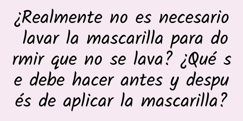 ¿Realmente no es necesario lavar la mascarilla para dormir que no se lava? ¿Qué se debe hacer antes y después de aplicar la mascarilla?