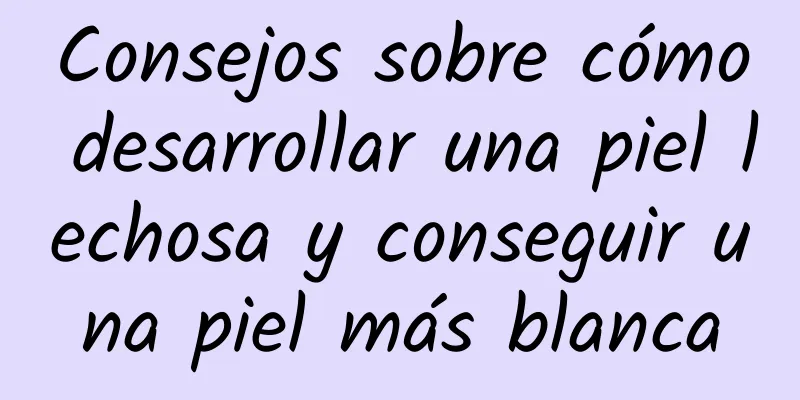 Consejos sobre cómo desarrollar una piel lechosa y conseguir una piel más blanca