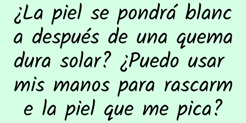 ¿La piel se pondrá blanca después de una quemadura solar? ¿Puedo usar mis manos para rascarme la piel que me pica?