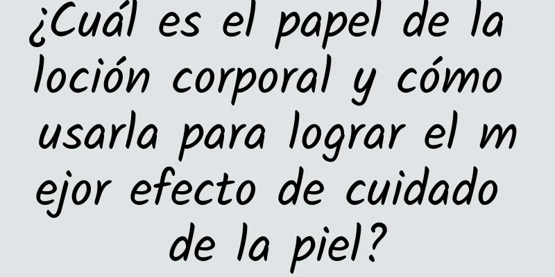 ¿Cuál es el papel de la loción corporal y cómo usarla para lograr el mejor efecto de cuidado de la piel?