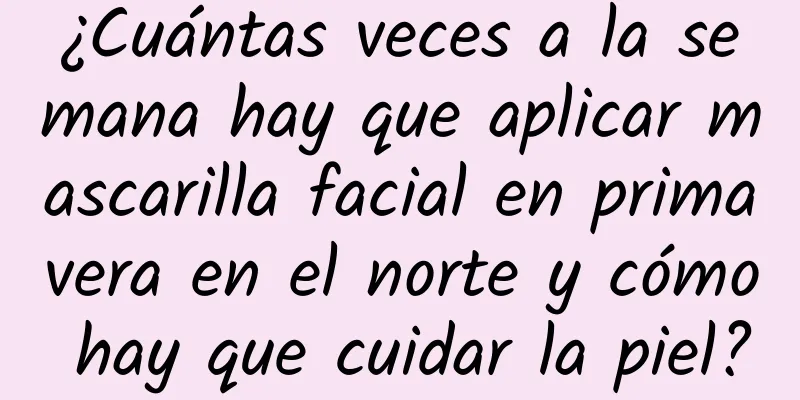 ¿Cuántas veces a la semana hay que aplicar mascarilla facial en primavera en el norte y cómo hay que cuidar la piel?