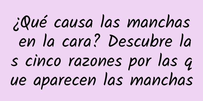 ¿Qué causa las manchas en la cara? Descubre las cinco razones por las que aparecen las manchas