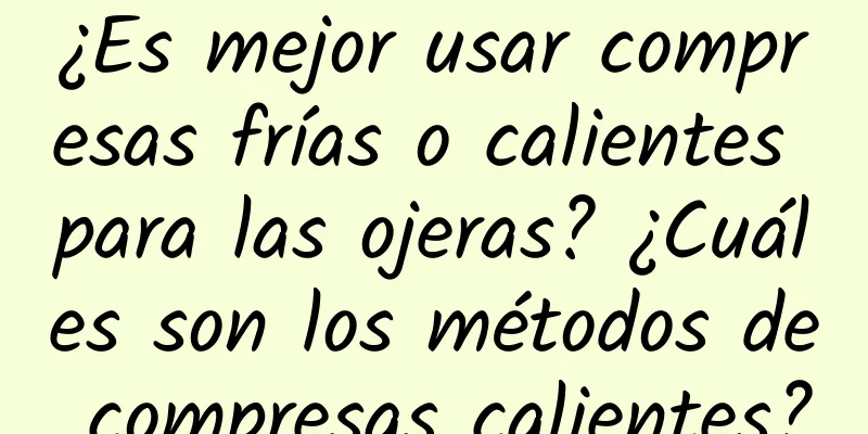 ¿Es mejor usar compresas frías o calientes para las ojeras? ¿Cuáles son los métodos de compresas calientes?