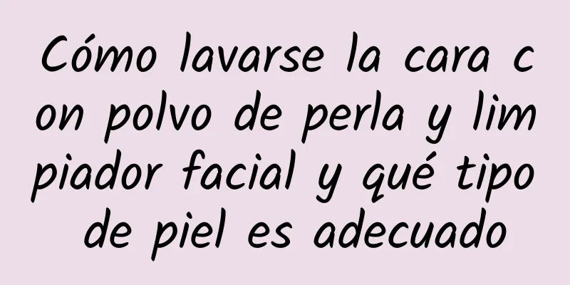 Cómo lavarse la cara con polvo de perla y limpiador facial y qué tipo de piel es adecuado