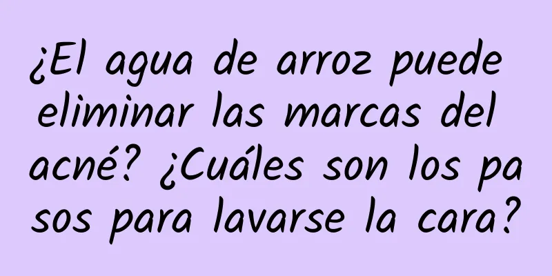 ¿El agua de arroz puede eliminar las marcas del acné? ¿Cuáles son los pasos para lavarse la cara?