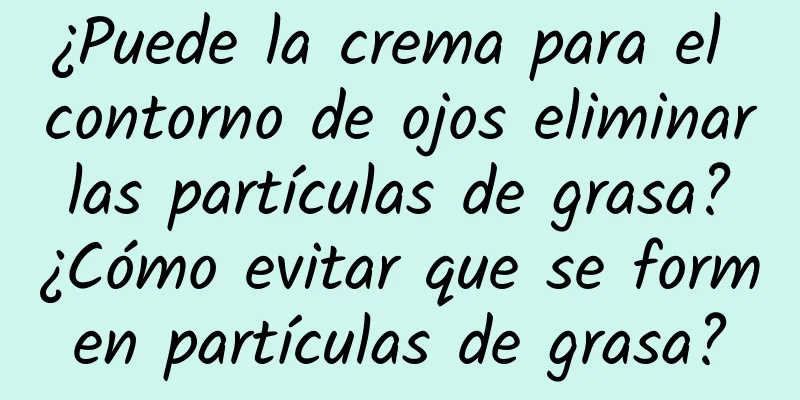 ¿Puede la crema para el contorno de ojos eliminar las partículas de grasa? ¿Cómo evitar que se formen partículas de grasa?