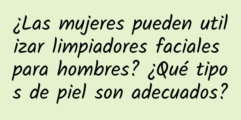 ¿Las mujeres pueden utilizar limpiadores faciales para hombres? ¿Qué tipos de piel son adecuados?