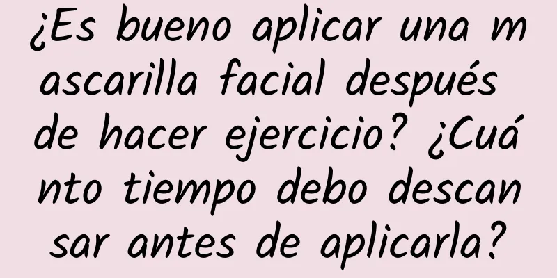 ¿Es bueno aplicar una mascarilla facial después de hacer ejercicio? ¿Cuánto tiempo debo descansar antes de aplicarla?