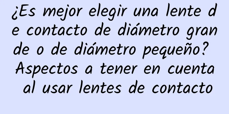 ¿Es mejor elegir una lente de contacto de diámetro grande o de diámetro pequeño? Aspectos a tener en cuenta al usar lentes de contacto