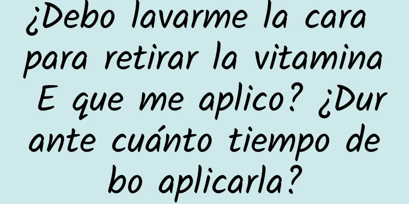 ¿Debo lavarme la cara para retirar la vitamina E que me aplico? ¿Durante cuánto tiempo debo aplicarla?