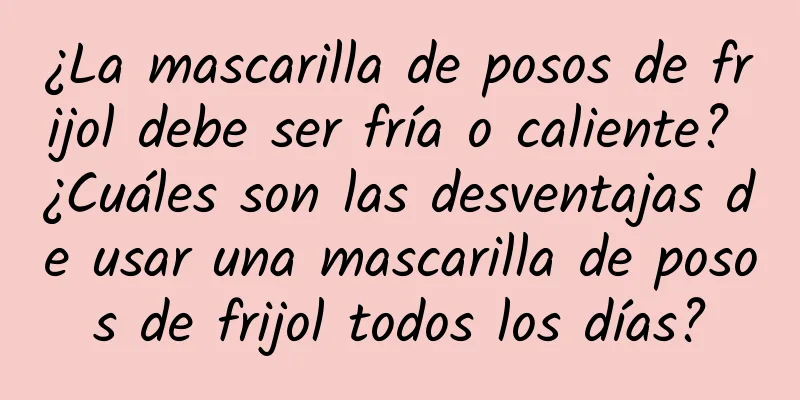 ¿La mascarilla de posos de frijol debe ser fría o caliente? ¿Cuáles son las desventajas de usar una mascarilla de posos de frijol todos los días?