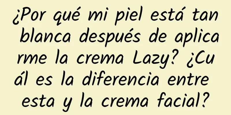 ¿Por qué mi piel está tan blanca después de aplicarme la crema Lazy? ¿Cuál es la diferencia entre esta y la crema facial?